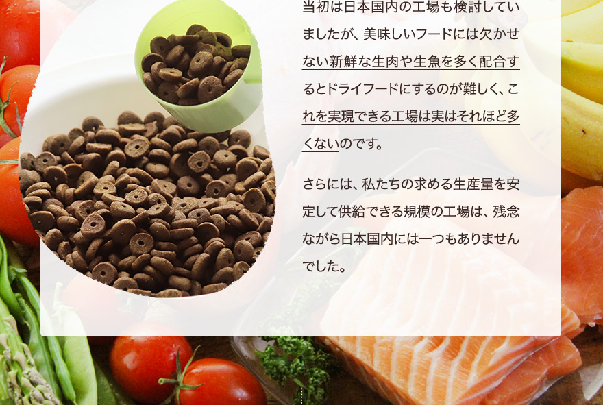 当初は日本国内の工場も検討していましたが、美味しいフードには欠かせない新鮮な生肉や生魚を多く配合するとドライフードにするのが難しく、これを実現できる工場は実はそれほど多くないのです。