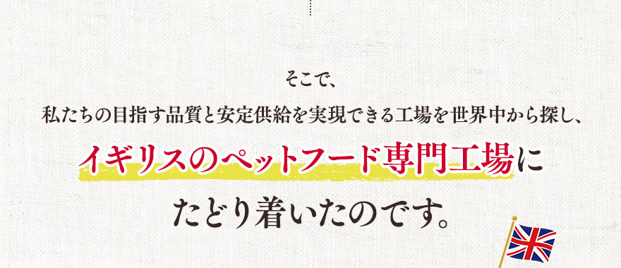 そこで、私たちの目指す品質と安定供給を実現できる工場を世界中から探し、イギリスのペットフード専門工場にたどり着いたのです。