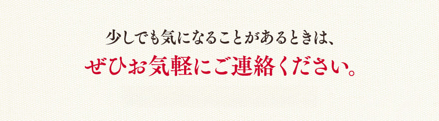 少しでも気になることがあるときは、ぜひお気軽にご連絡ください。