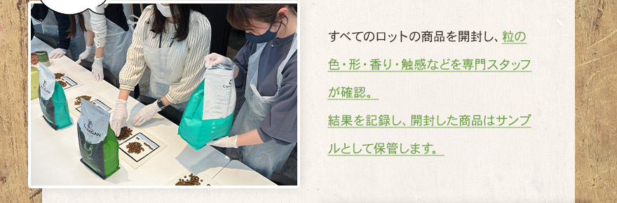 すべてのロットの商品を開封し、粒の色や形、香り、触感などを複数の専門スタッフがチェックした上で詳しく記録を取り、開封した商品はサンプルとして保管します。