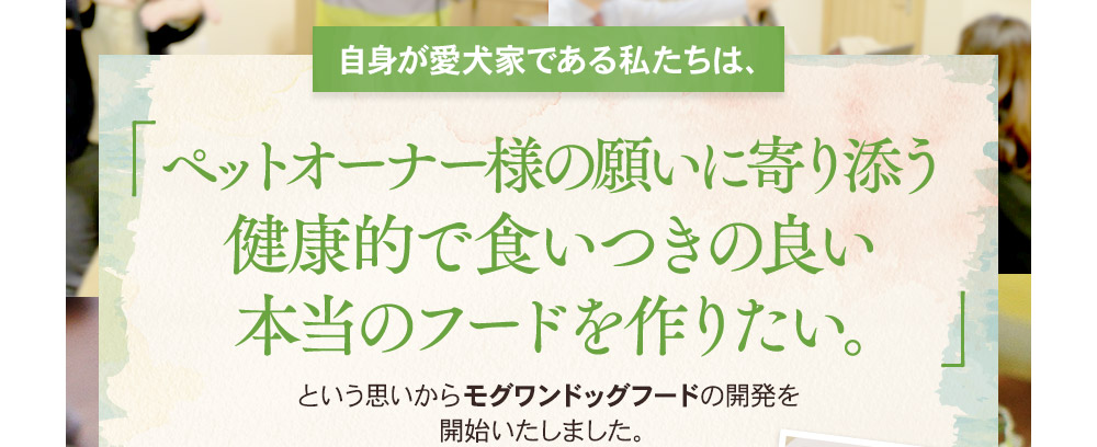 [自身が愛犬家である私たちは、]ペットオーナー様の願いに寄り添う健康的で食いつきの良い本当のフードを作りたい。という思いからモグワンの開発を開始いたしました。