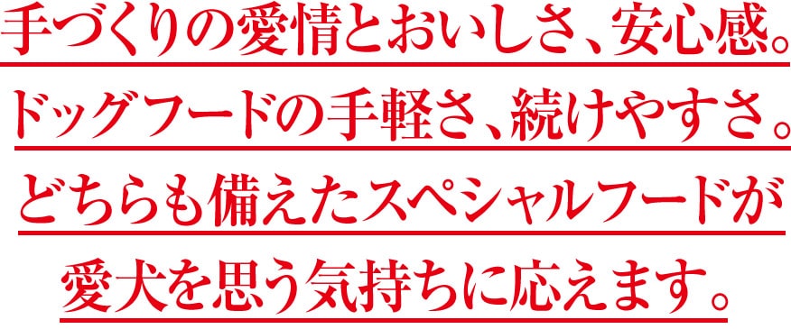手づくりの愛情とおいしさ、安心感。ドッグフードの手軽さ、続けやすさ。どちらも備えたスペシャルフードが愛犬を思う気持ちに応えます。