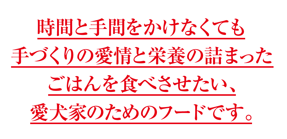 時間と手間をかけなくても手づくりの愛情と栄養の詰まったごはんを食べさせたい、愛犬家のためのフードです。