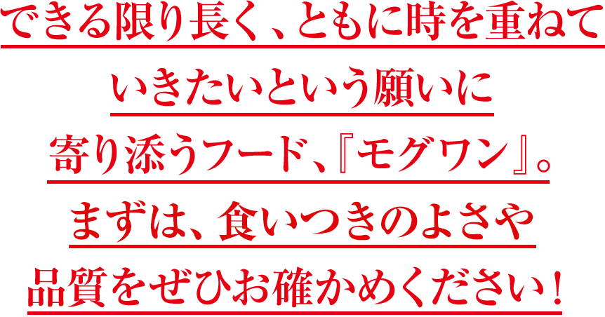 できる限り長く、ともに時を重ねていきたいという願いに寄り添うフード、『モグワン』。まずは、食いつきの良さや品質をぜひお確かめください！