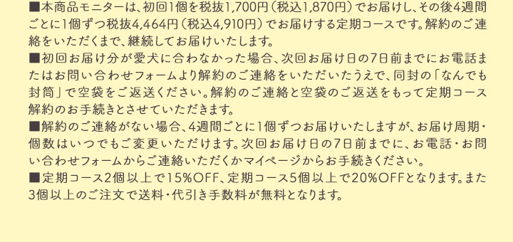 本商品モニターは、初回1個を税抜1500円（税込1650円）でお届けし、その後4週間ごとに１個ずつ税抜3564円（税込3920円）でお届けする定期コースです。解約のご連絡をいただくまで、継続してお届けいたします。