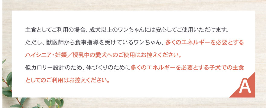 多くのエネルギーを必要とするハイシニア・妊娠授乳中の愛犬へのご使用はお控えください。