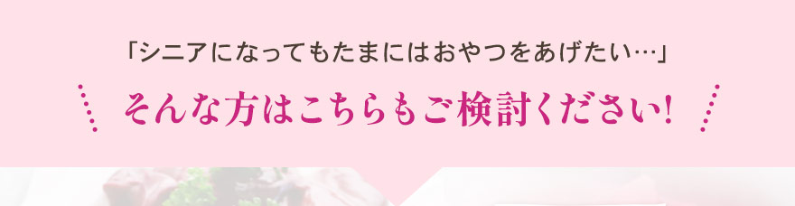 シニアになってもたまにはおやつをあげたい･･･。そんな方はこちらもご検討ください！